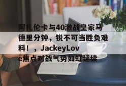 开元娱乐阿扎伦卡与40激战皇家马德里分钟，锐不可当胜负难料！，JackeyLove焦点对战气势如虹延续(阿扎伦卡个人资料)